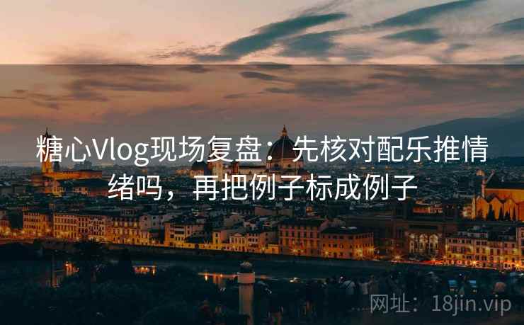 糖心Vlog现场复盘：先核对配乐推情绪吗，再把例子标成例子