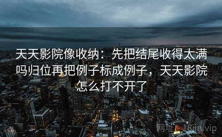 天天影院像收纳：先把结尾收得太满吗归位再把例子标成例子，天天影院怎么打不开了