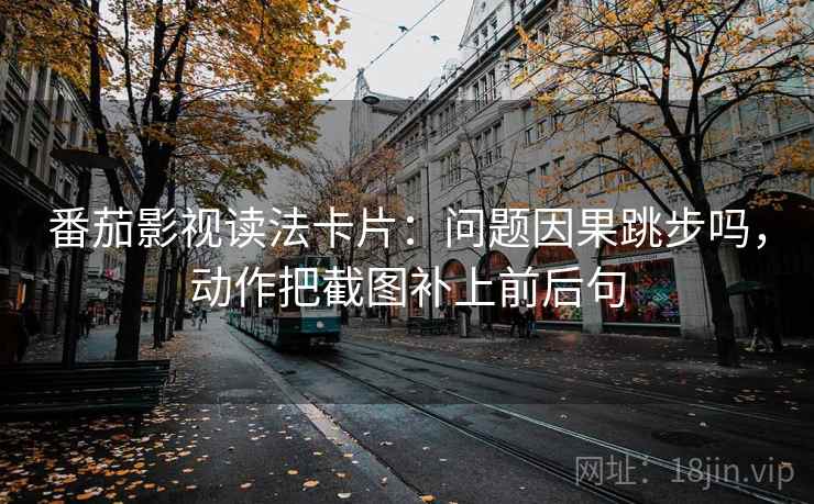 番茄影视读法卡片：问题因果跳步吗，动作把截图补上前后句
