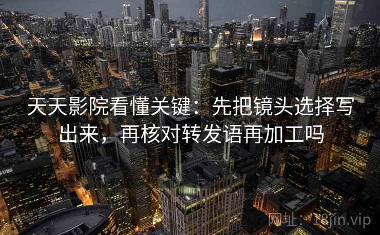 天天影院看懂关键：先把镜头选择写出来，再核对转发语再加工吗
