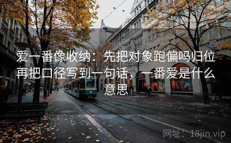 爱一番像收纳：先把对象跑偏吗归位再把口径写到一句话，一番爱是什么意思