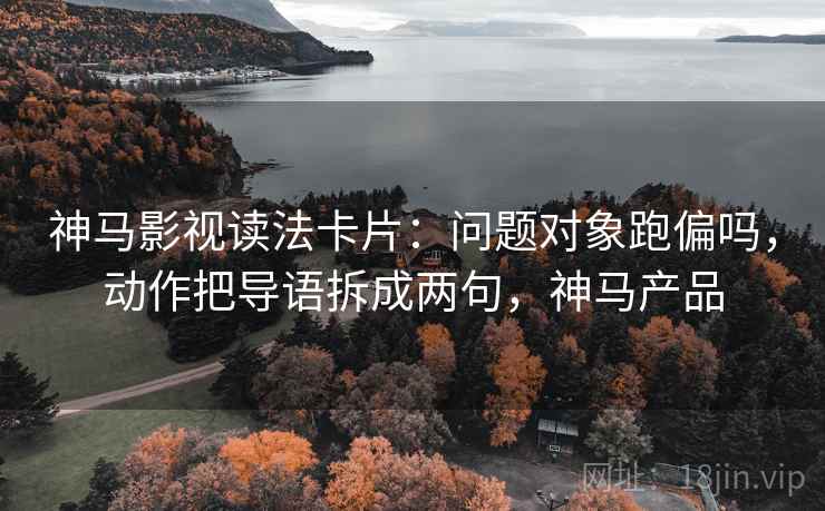 神马影视读法卡片：问题对象跑偏吗，动作把导语拆成两句，神马产品