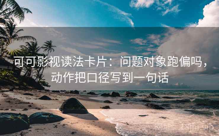 可可影视读法卡片：问题对象跑偏吗，动作把口径写到一句话
