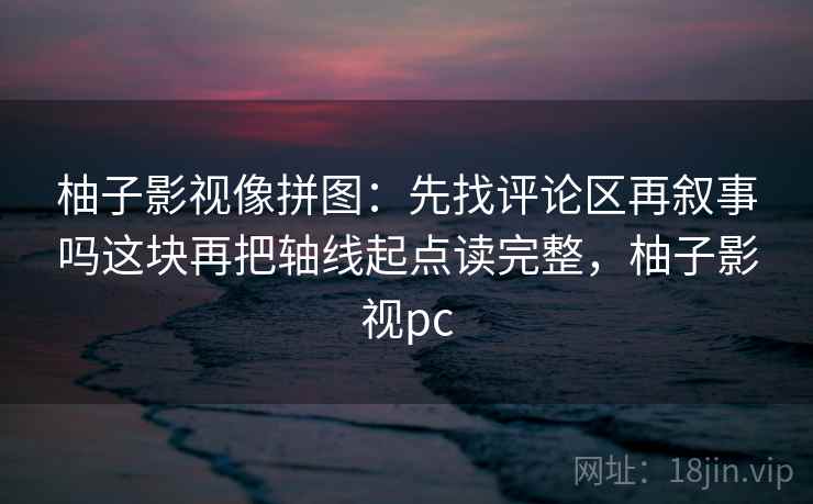 柚子影视像拼图：先找评论区再叙事吗这块再把轴线起点读完整，柚子影视pc