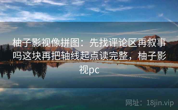 柚子影视像拼图：先找评论区再叙事吗这块再把轴线起点读完整，柚子影视pc