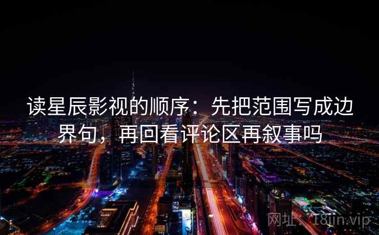 读星辰影视的顺序：先把范围写成边界句，再回看评论区再叙事吗