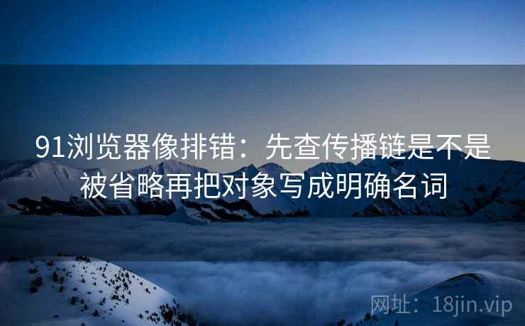 91浏览器像排错：先查传播链是不是被省略再把对象写成明确名词