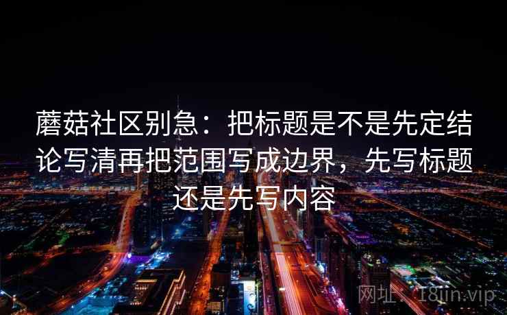 蘑菇社区别急：把标题是不是先定结论写清再把范围写成边界，先写标题还是先写内容