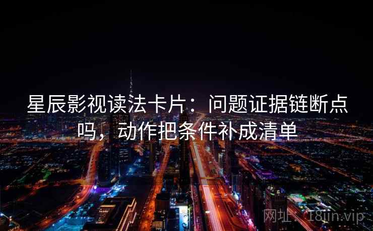 星辰影视读法卡片：问题证据链断点吗，动作把条件补成清单