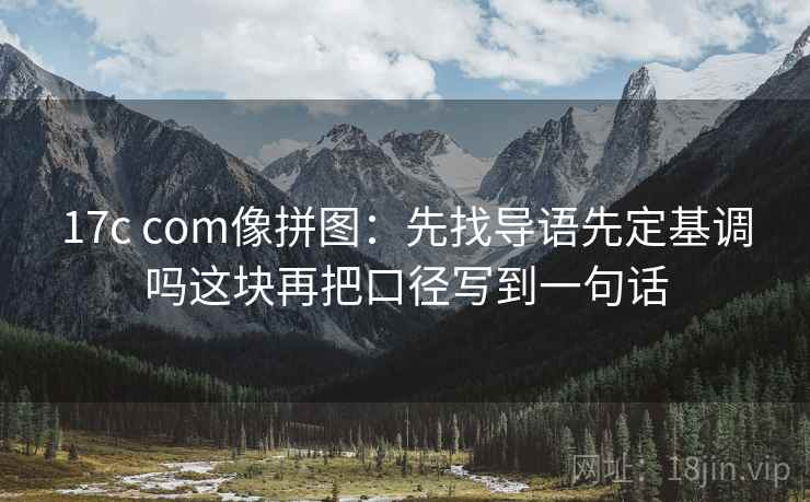 17c com像拼图：先找导语先定基调吗这块再把口径写到一句话