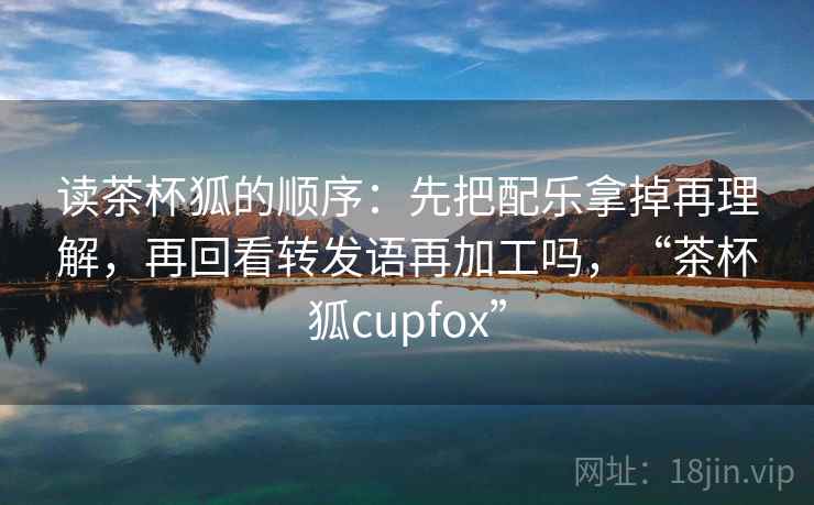 读茶杯狐的顺序：先把配乐拿掉再理解，再回看转发语再加工吗，“茶杯狐cupfox”