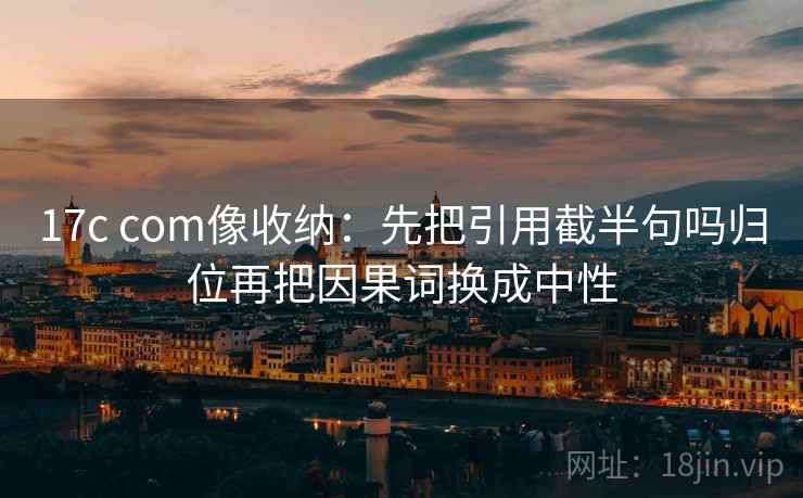 17c com像收纳：先把引用截半句吗归位再把因果词换成中性