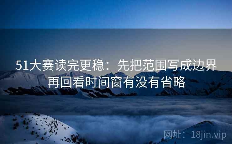 51大赛读完更稳：先把范围写成边界再回看时间窗有没有省略