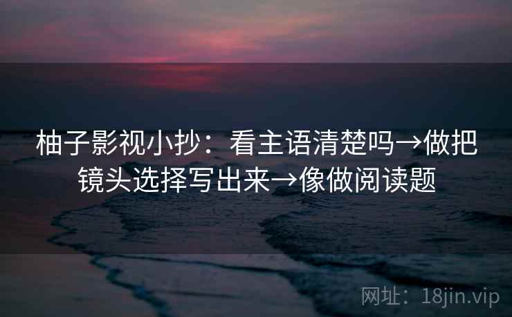 柚子影视小抄：看主语清楚吗→做把镜头选择写出来→像做阅读题