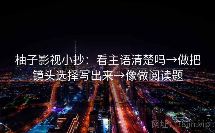柚子影视小抄:看主语清楚吗→做把镜头选择写出来→像做阅读题 柚子影视小抄:看主语清楚吗→做把镜头选择写出来→像做阅读题