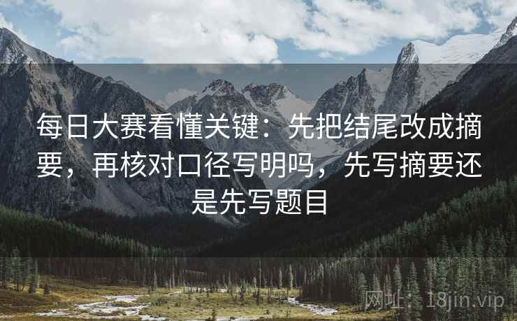 每日大赛看懂关键：先把结尾改成摘要，再核对口径写明吗，先写摘要还是先写题目