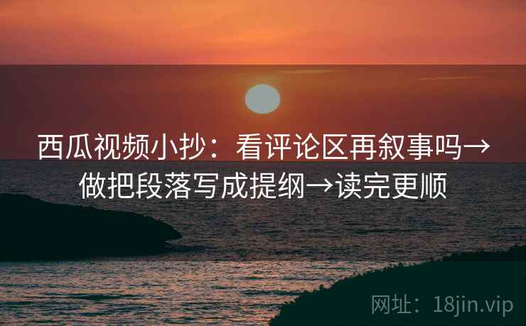 西瓜视频小抄：看评论区再叙事吗→做把段落写成提纲→读完更顺