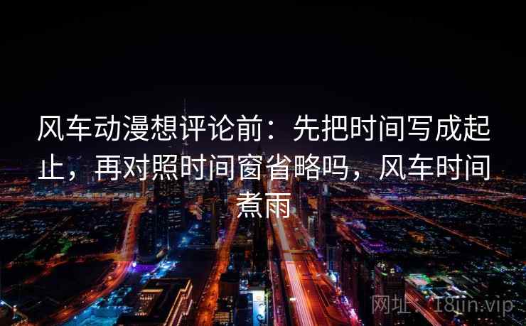风车动漫想评论前:先把时间写成起止,再对照时间窗省略吗,风车时间煮雨 风车动漫想评论前:先把时间写成起止,再对照时间窗省略吗,风车时间煮雨