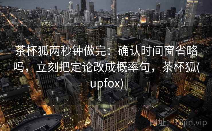 茶杯狐两秒钟做完：确认时间窗省略吗，立刻把定论改成概率句，茶杯狐(upfox)