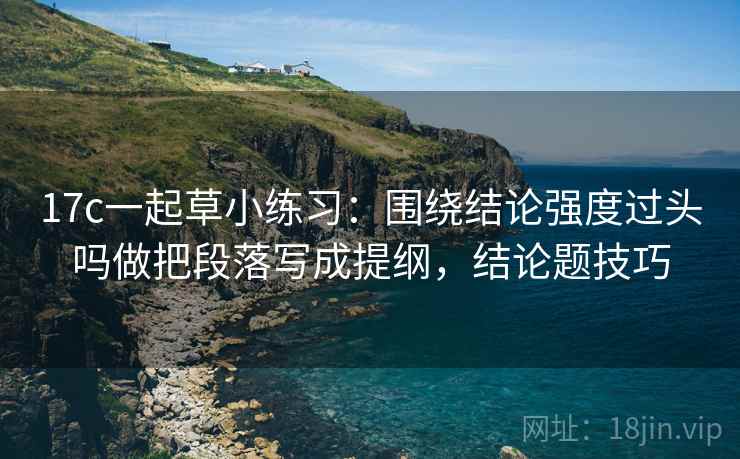 17c一起草小练习:围绕结论强度过头吗做把段落写成提纲,结论题技巧 17c一起草小练习:围绕结论强度过头吗做把段落写成提纲,结论题技巧