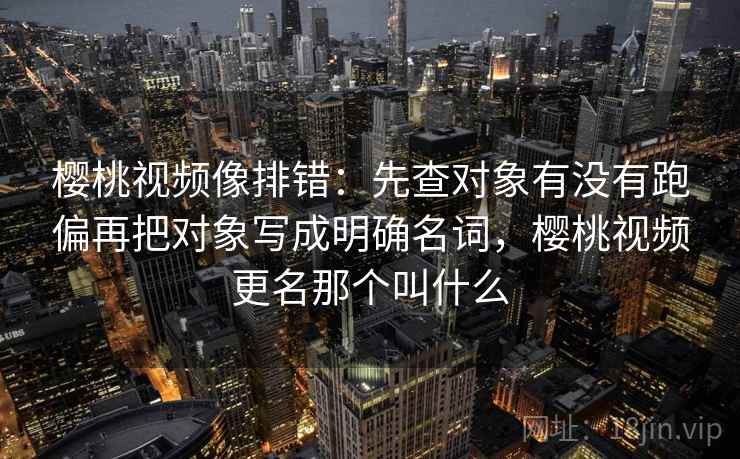 樱桃视频像排错:先查对象有没有跑偏再把对象写成明确名词,樱桃视频更名那个叫什么 樱桃视频像排错:先查对象有没有跑偏再把对象写成明确名词,樱桃视频更名那个叫什么