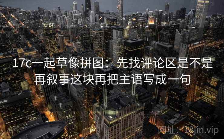 17c一起草像拼图:先找评论区是不是再叙事这块再把主语写成一句 17c一起草像拼图:先找评论区是不是再叙事这块再把主语写成一句
