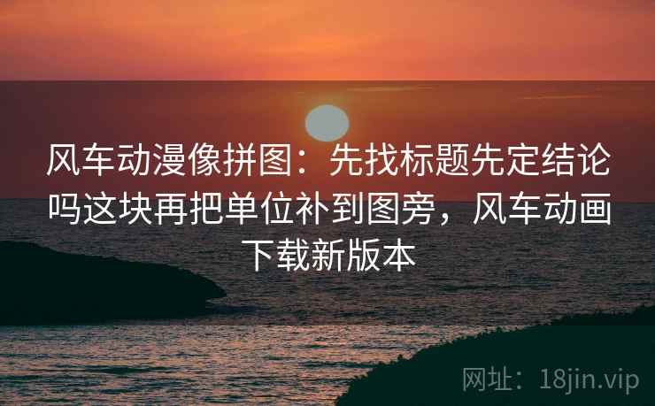 风车动漫像拼图:先找标题先定结论吗这块再把单位补到图旁,风车动画下载新版本 风车动漫像拼图:先找标题先定结论吗这块再把单位补到图旁,风车动画下载新版本