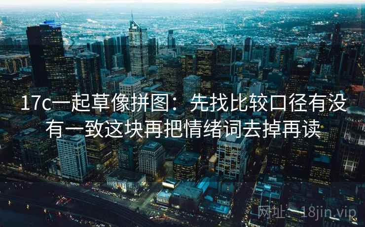 17c一起草像拼图:先找比较口径有没有一致这块再把情绪词去掉再读 17c一起草像拼图:先找比较口径有没有一致这块再把情绪词去掉再读
