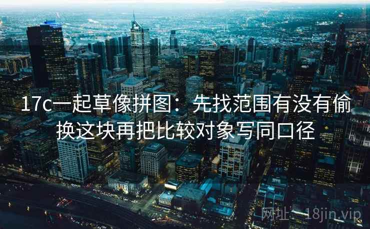 17c一起草像拼图:先找范围有没有偷换这块再把比较对象写同口径 17c一起草像拼图:先找范围有没有偷换这块再把比较对象写同口径