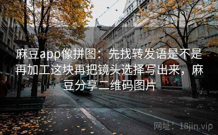 麻豆app像拼图：先找转发语是不是再加工这块再把镜头选择写出来，麻豆分享二维码图片