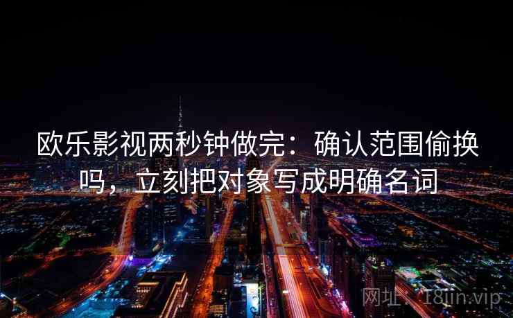 欧乐影视两秒钟做完:确认范围偷换吗,立刻把对象写成明确名词 欧乐影视两秒钟做完:确认范围偷换吗,立刻把对象写成明确名词