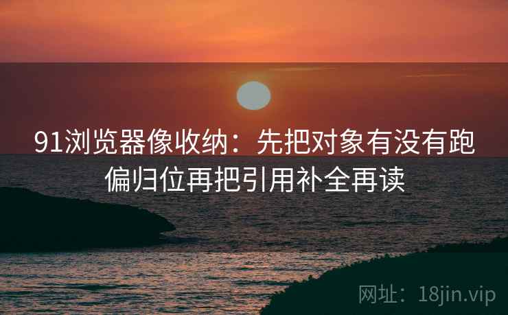 91浏览器像收纳：先把对象有没有跑偏归位再把引用补全再读