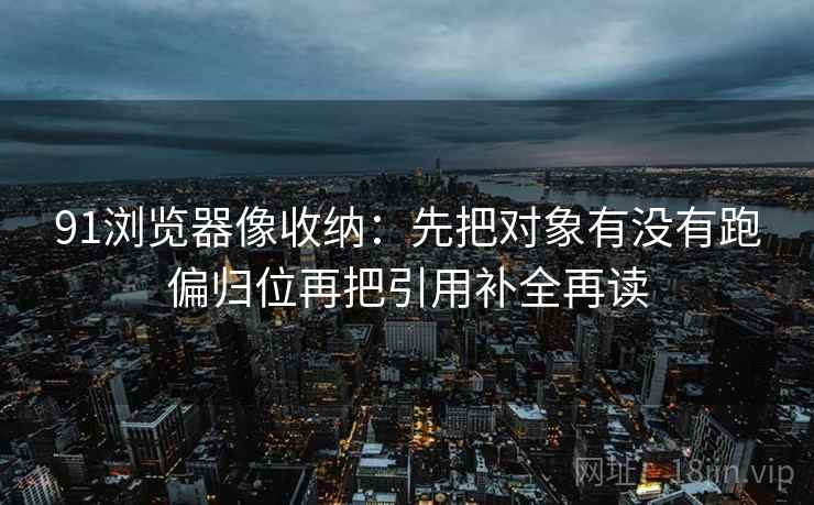 91浏览器像收纳:先把对象有没有跑偏归位再把引用补全再读 91浏览器像收纳:先把对象有没有跑偏归位再把引用补全再读