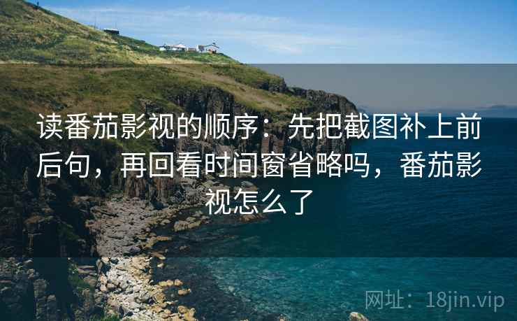 读番茄影视的顺序：先把截图补上前后句，再回看时间窗省略吗，番茄影视怎么了