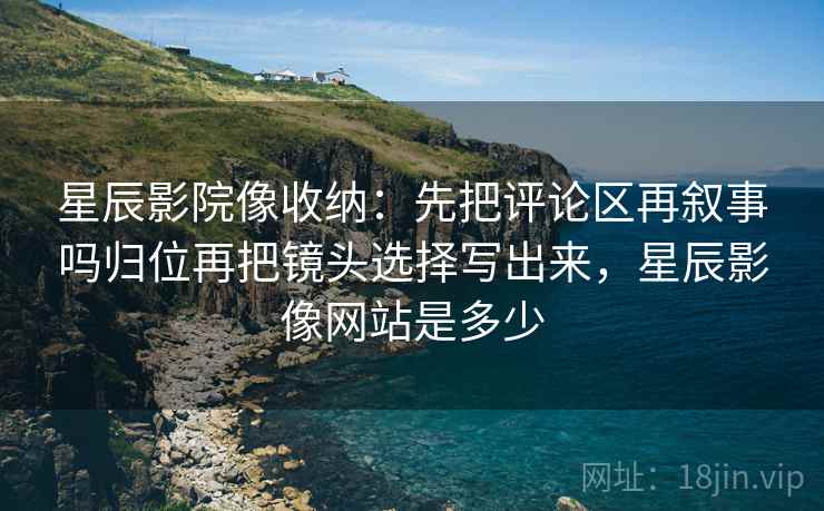 星辰影院像收纳：先把评论区再叙事吗归位再把镜头选择写出来，星辰影像网站是多少