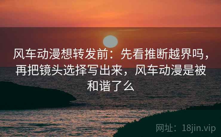 风车动漫想转发前:先看推断越界吗,再把镜头选择写出来,风车动漫是被和谐了么 风车动漫想转发前:先看推断越界吗,再把镜头选择写出来,风车动漫是被和谐了么