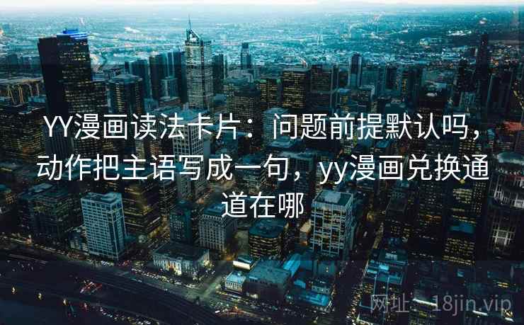 YY漫画读法卡片：问题前提默认吗，动作把主语写成一句，yy漫画兑换通道在哪