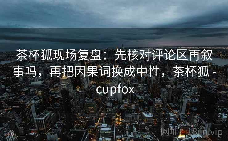 茶杯狐现场复盘:先核对评论区再叙事吗,再把因果词换成中性,茶杯狐 - cupfox 茶杯狐现场复盘:先核对评论区再叙事吗,再把因果词换成中性,茶杯狐 - cupfox