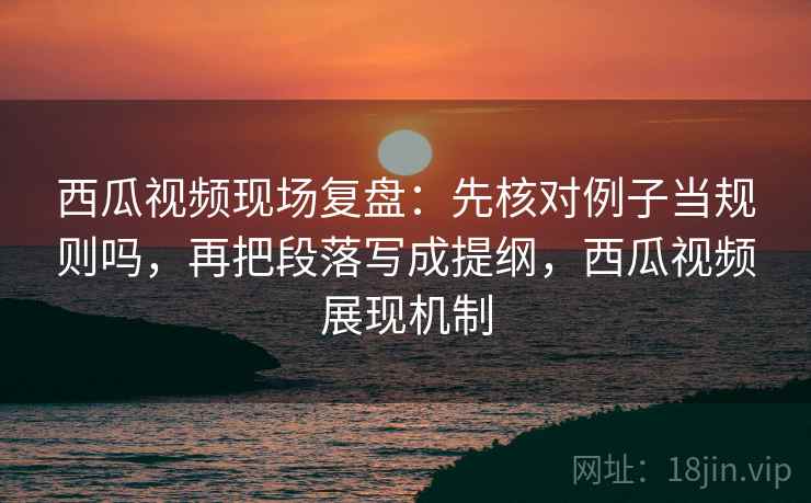 西瓜视频现场复盘:先核对例子当规则吗,再把段落写成提纲,西瓜视频展现机制 西瓜视频现场复盘:先核对例子当规则吗,再把段落写成提纲,西瓜视频展现机制