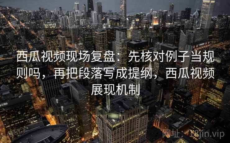 西瓜视频现场复盘：先核对例子当规则吗，再把段落写成提纲，西瓜视频展现机制
