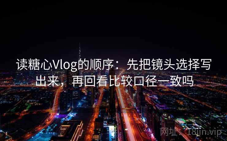 读糖心Vlog的顺序:先把镜头选择写出来,再回看比较口径一致吗 读糖心Vlog的顺序:先把镜头选择写出来,再回看比较口径一致吗