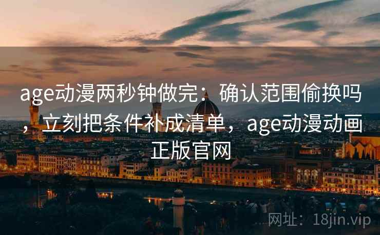 age动漫两秒钟做完：确认范围偷换吗，立刻把条件补成清单，age动漫动画正版官网