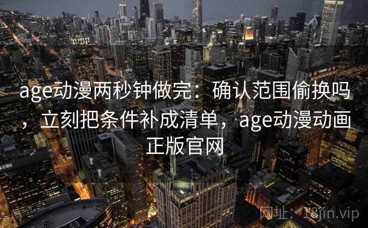 age动漫两秒钟做完：确认范围偷换吗，立刻把条件补成清单，age动漫动画正版官网
