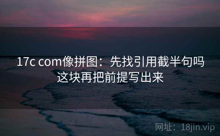 17c com像拼图:先找引用截半句吗这块再把前提写出来 17c com像拼图:先找引用截半句吗这块再把前提写出来