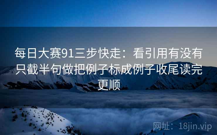 每日大赛91三步快走：看引用有没有只截半句做把例子标成例子收尾读完更顺