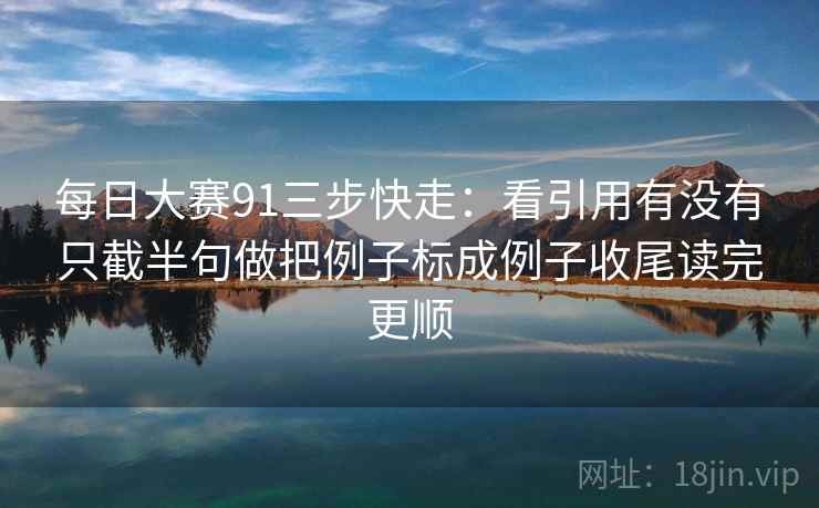 每日大赛91三步快走:看引用有没有只截半句做把例子标成例子收尾读完更顺 每日大赛91三步快走:看引用有没有只截半句做把例子标成例子收尾读完更顺