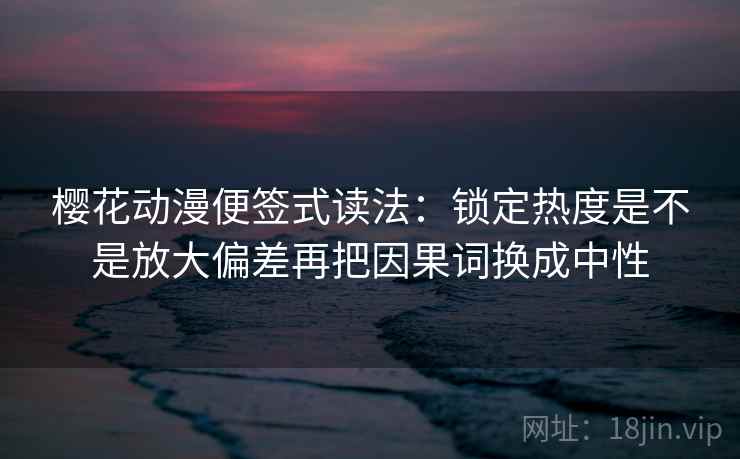 樱花动漫便签式读法：锁定热度是不是放大偏差再把因果词换成中性