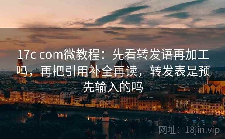 17c com微教程：先看转发语再加工吗，再把引用补全再读，转发表是预先输入的吗