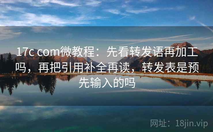 17c com微教程:先看转发语再加工吗,再把引用补全再读,转发表是预先输入的吗 17c com微教程:先看转发语再加工吗,再把引用补全再读,转发表是预先输入的吗