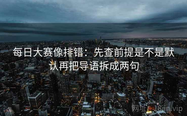 每日大赛像排错：先查前提是不是默认再把导语拆成两句